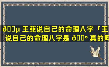 🐵 王菲说自己的命理八字「王菲说自己的命理八字是 🌺 真的吗」